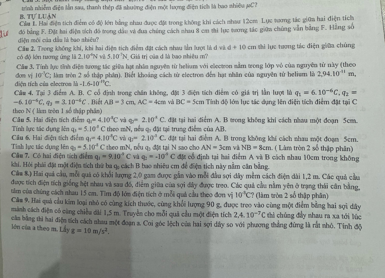 trình nhiễm điện lần sau, thanh thép đã nhường điện một lượng điện tích là bao nhiêu μC?
b. Tự luận
Câu 1. Hai điện tích điểm có độ lớn bằng nhau được đặt trong không khí cách nhau 12cm Lực tương tác giữa hai điện tích
đó bằng F. Đặt hai điện tích đó trong dầu và đua chúng cách nhau 8 cm thì lực tương tác giữa chúng vẫn bằng F. Hằng số
điện môi của dầu là bao nhiêu?
Câu 2. Trong không khí, khi hai điện tích điểm đặt cách nhau lần lượt là d và d+10cm thì lực tương tác điện giữa chúng
có độ lớn tương ứng là 2.10^(-6)N và 5.10^(-7)N *  Giá trị của d là bao nhiêu m?
Câu 3. Tính lực tĩnh điện tương tác giữa hạt nhân nguyên từ helium với electron nằm trong lớp vỏ cùa nguyên tử này (theo
đơn vị 10^(-7)C C; làm tròn 2 số thập phân). Biết khoảng cách từ electron đến hạt nhân của nguyên tử helium là 2,94.10^(-11)m,
điện tích của electron là -1.6-10^(-19)C.
Câu 4. Tại 3 điểm A. B. C cố định trong chân không, đặt 3 điện tích điểm có giá trị lần lượt là q_1=6.10^(-6)C,q_2=
-6.10^(-6)C,q_3=3.10^(-6)C. Biết AB=3cm,AC=4cm và BC=5cm Tính độ lớn lực tác dụng lên điện tích điểm đặt tại C
theo N ( làm tròn 1 số thập phân)
Câu 5. Hai điện tích điểm q_1=4.10^(-8)C và q_2=2.10^(-8)C. đặt tại hai điểm A. B trong không khí cách nhau một đoạn 5cm.
Tính lực tác dụng lên q_3=5.10^(-8) C  theo mN, nếu q_3 đặt tại trung điểm của AB.
Câu 6. Hai điện tích điểm q_1=4.10^(-8)C và q_2=2.10^(-3) ( T. đặt tại hai điểm A. B trong không khí cách nhau một đoạn 5cm.
Tính lực tác dụng lên q_3=5.10^(-8)C theo mN, nếu q_3 đặt tại N sao cho AN=3cm và NB=8cm 1. ( Làm tròn 2 số thập phân)
Câu 7. Có hai điện tích điểm q_1=9.10^(-9)C và q_2=-10^(-9)C đặt cố định tại hai điểm A và B cách nhau 10cm trong không
khí. Hỏi phải đặt một điện tích thứ ba q_0 cách B bao nhiêu cm để điện tích này nằm cân bằng.
Câu 8.) Hai quả cầu, mỗi quả có khối lượng 2,0 gam được gắn vào mỗi đầu sợi dây mềm cách điện dài 1,2 m. Các quả cầu
được tích điện tích giống hệt nhau và sau đó, điểm giữa của sợi dây được treo. Các quả cầu nằm yên ở trạng thái cân bằng,
tâm của chúng cách nhau 15 cm. Tìm độ lớn điện tích ở mỗi quả cầu theo đơn vị 10^(-3)C ? (làm tròn 2 số thập phân)
Câu 9. Hai quả cầu kim loại nhỏ có cùng kích thước, cùng khối lượng 90 g, được treo vào cùng một điểm bằng hai sợi dây
mảnh cách điện có cùng chiều dài 1,5 m. Truyền cho mỗi quả cầu một điện tích 2,4.10^(-7)C thì chúng đầy nhau ra xa tới lúc
căn bằng thì hai điện tích cách nhau một đoạn a. Coi góc lệch của hai sợi dây so với phương thẳng đứng là rất nhỏ. Tính độ
lớn của a theo m. Lấy g=10m/s^2.