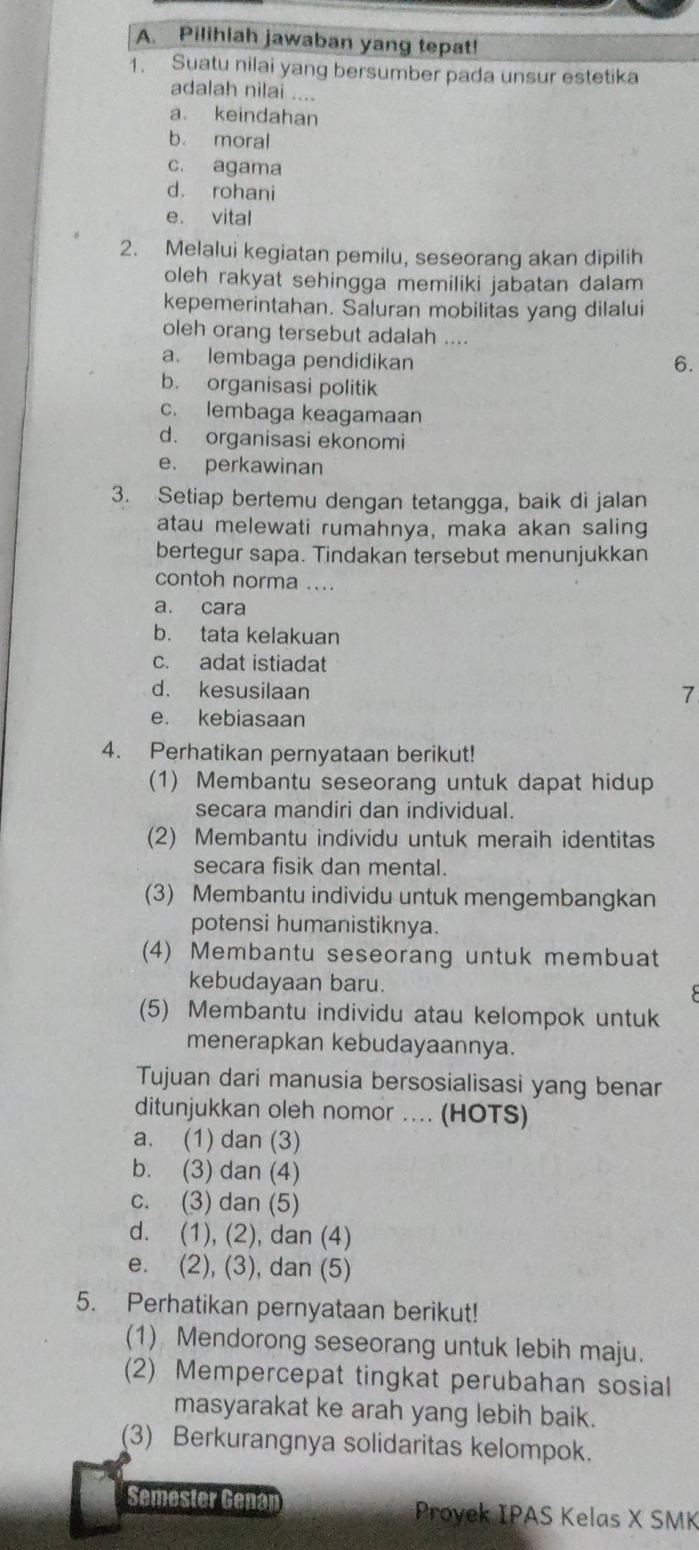 Pilihlah jawaban yang tepat!
1. Suatu nilai yang bersumber pada unsur estetika
adalah nilai ....
a. keindahan
b. moral
c. agama
d. rohani
e. vital
2. Melalui kegiatan pemilu, seseorang akan dipilih
oleh rakyat sehingga memiliki jabatan dalam
kepemerintahan. Saluran mobilitas yang dilalui
oleh orang tersebut adalah ....
a. lembaga pendidikan 6.
b. organisasi politik
c. lembaga keagamaan
d. organisasi ekonomi
e. perkawinan
3. Setiap bertemu dengan tetangga, baik di jalan
atau melewati rumahnya, maka akan saling
bertegur sapa. Tindakan tersebut menunjukkan
contoh norma ...
a. cara
b. tata kelakuan
c. adat istiadat
d. kesusilaan
7
e. kebiasaan
4. Perhatikan pernyataan berikut!
(1) Membantu seseorang untuk dapat hidup
secara mandiri dan individual.
(2) Membantu individu untuk meraih identitas
secara fisik dan mental.
(3) Membantu individu untuk mengembangkan
potensi humanistiknya.
(4) Membantu seseorang untuk membuat
kebudayaan baru.
(5) Membantu individu atau kelompok untuk
menerapkan kebudayaannya.
Tujuan dari manusia bersosialisasi yang benar
ditunjukkan oleh nomor .... (HOTS)
a. (1) dan (3)
b. (3) dan (4)
c. (3) dan (5)
d. (1), (2), dan (4)
e. (2), (3), dan (5)
5. Perhatikan pernyataan berikut!
(1) Mendorong seseorang untuk lebih maju.
(2) Mempercepat tingkat perubahan sosial
masyarakat ke arah yang lebih baik.
(3) Berkurangnya solidaritas kelompok.
Semester Genan
Proyek IPAS Kelas X SMK