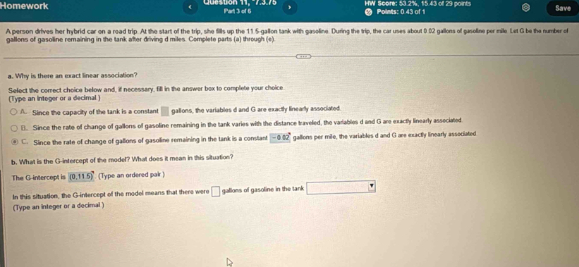 Homework Question 11, -7.3.75 Part 3 of 6 HW Score: 53.2%, 15.43 of 29 points
Points: 0.43 of 1
Save
A person drives her hybrid car on a road trip. At the start of the trip, she fills up the 11.5-gallon tank with gasoline. During the trip, the car uses about 0.02 gallons of gasoline per mile Let G be the number of
gallons of gasoline remaining in the tank after driving d miles. Complete parts (a) through (e).
a. Why is there an exact linear association?
Select the correct choice below and, if necessary, fill in the answer box to complete your choice.
(Type an integer or a decimal )
A. Since the capacity of the tank is a constant □ gallons, the variables d and G are exactly linearly associated.
B. Since the rate of change of gallons of gasoline remaining in the tank varies with the distance traveled, the variables d and G are exactly linearly associated
C. Since the rate of change of gallons of gasoline remaining in the tank is a constant □ -0.02 gallons per mile, the variables d and G are exactly linearly associated
b. What is the G -intercept of the model? What does it mean in this situation?
The G -intercept is (0,11.5) (Type an ordered pair )
In this situation, the G -intercept of the model means that there were □ gallons of gasoline in the tank □
(Type an integer or a decimal )