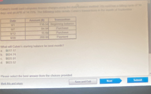 Callvn's credit cand computes financs charges uing the disly calince methed. to card has a billing reste of 20
days and on APR of 14 75%. The Iollowing table delads Calie's burocsions in the morsh of Septemtor
What will Calvin's starting balance be next month?
a $617 17
b $624 74
c. $625 91
d. $623 52
Please select the best answer from the choices provided
Mark this and return Save and Exit Next Submit