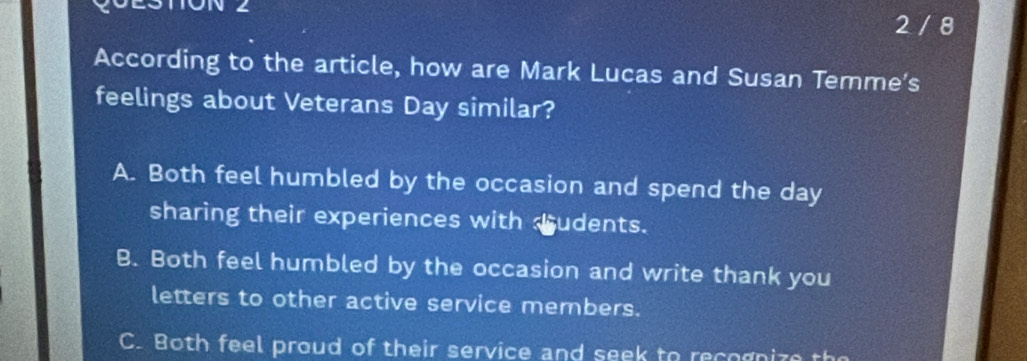 ON ∠
2 / 8
According to the article, how are Mark Lucas and Susan Temme’s
feelings about Veterans Day similar?
A. Both feel humbled by the occasion and spend the day
sharing their experiences with dudents.
B. Both feel humbled by the occasion and write thank you
letters to other active service members.
C. Both feel proud of their service and seek to recognize the