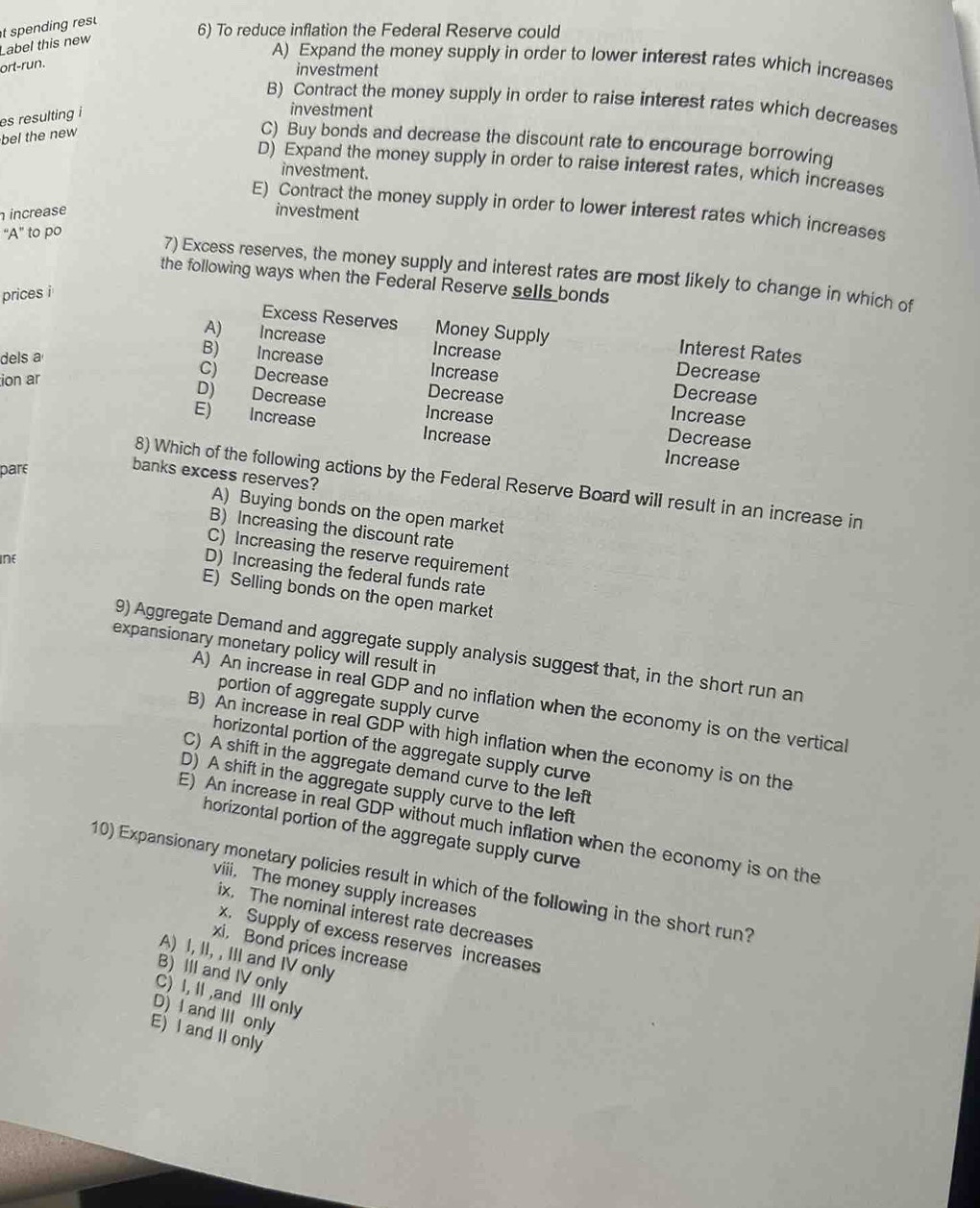 Label this new t spending rs u 
6) To reduce inflation the Federal Reserve could
A) Expand the money supply in order to lower interest rates which increases
ort-run.
investment
B) Contract the money supply in order to raise interest rates which decreases
es resulting i
investment
bel the new
C) Buy bonds and decrease the discount rate to encourage borrowing
D) Expand the money supply in order to raise interest rates, which increases
investment.
E) Contract the money supply in order to lower interest rates which increases
increase investment
“A” to po
7) Excess reserves, the money supply and interest rates are most likely to change in which of
the following ways when the Federal Reserve sells bonds
prices i
Excess Reserves Money Supply Interest Rates
A) Increase Increase Decrease
dels a
B) Increase Increase Decrease
ion ar
C) Decrease Decrease Increase
D) Decrease Increase Decrease
E) Increase Increase Increase
pare
banks excess reserves?
8) Which of the following actions by the Federal Reserve Board will result in an increase in
A) Buying bonds on the open market
B) Increasing the discount rate
C) Increasing the reserve requirement
Ine
D) Increasing the federal funds rate
E) Selling bonds on the open market
expansionary monetary policy will result in
9) Aggregate Demand and aggregate supply analysis suggest that, in the short run an
portion of aggregate supply curve
A) An increase in real GDP and no inflation when the economy is on the vertical
B) An increase in real GDP with high inflation when the economy is on the
horizontal portion of the aggregate supply curve
C) A shift in the aggregate demand curve to the left
D) A shift in the aggregate supply curve to the left
E) An increase in real GDP without much inflation when the economy is on the
horizontal portion of the aggregate supply curve
10) Expansionary monetary policies result in which of the following in the short run?
viii. The money supply increases
ix, The nominal interest rate decreases
x. Supply of excess reserves increases
xi, Bond prices increase
A) I, II, , III and IV only
B) III and IV only
C) I, II ,and III only
D) and III only
E) I and II only