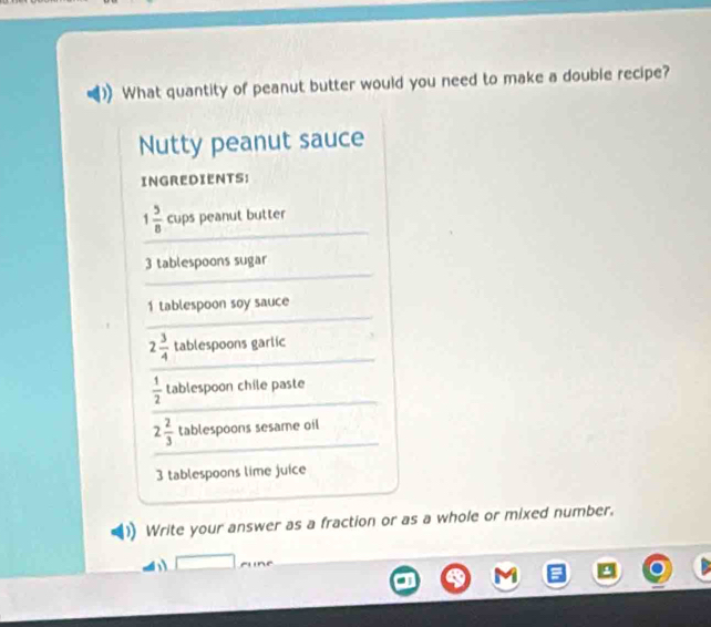 What quantity of peanut butter would you need to make a double recipe? 
Nutty peanut sauce 
INGREDIENTS: 
_
1 5/8  cups peanut butter 
_
3 tablespoons sugar 
_
1 tablespoon soy sauce 
_
2 3/4  tablespoons garlic
 1/2  tablespoon chile paste 
_
2 2/3  tablespoons sesame oil
3 tablespoons lime juice 
Write your answer as a fraction or as a whole or mixed number.