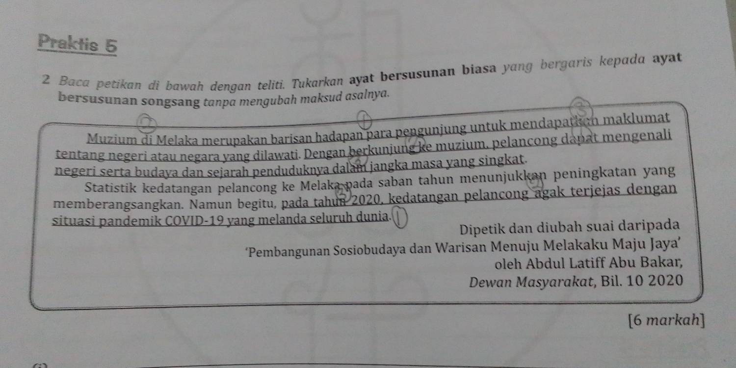 Praktis 5 
2 Baca petikan di bawah dengan teliti. Tukarkan ayat bersusunan biasa yang bergaris kepada ayat 
bersusunan songsang tanpa mengubah maksud asalnya. 
Muzium di Melaka merupakan barisan hadapan para pengunjung untuk mendapathu maklumat 
tentang negeri atau negara yang dilawati. Dengan berkunjung ke muzium, pelancong dapat mengenali 
negeri serta budaya dan sejarah penduduknya dalam jangka masa yang singkat. 
Statistik kedatangan pelancong ke Melaka pada saban tahun menunjukkan peningkatan yang 
memberangsangkan. Namun begitu, pada tahun 2020, kedatangan pelancong agak terjejas dengan 
situasi pandemik COVID- 19 yang melanda seluruh dunia. 
Dipetik dan diubah suai daripada 
Pembangunan Sosiobudaya dan Warisan Menuju Melakaku Maju Jaya” 
oleh Abdul Latiff Abu Bakar, 
Dewan Masyarakat, Bil. 10 2020 
[6 markah]