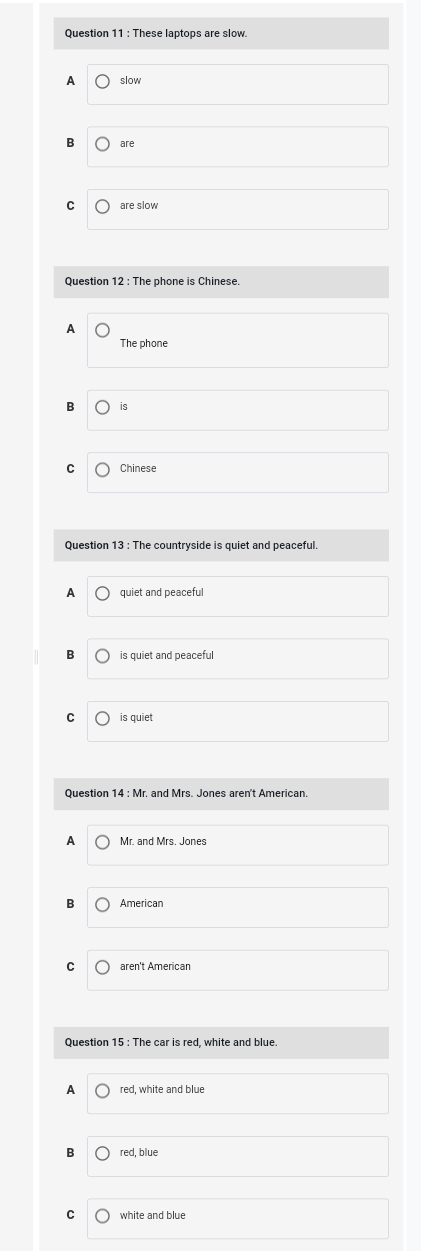 These laptops are slow.
A slow
B are
C are slow
Question 12 : The phone is Chinese.
A
The phone
is
C Chinese
Question 13 : The countryside is quiet and peaceful.
A quiet and peaceful
is quiet and peaceful
C is quiet
Question 14 : Mr. and Mrs. Jones aren't American.
A Mr. and Mrs. Jones
B American
C aren't American
Question 15 : The car is red, white and blue.
A red, white and blue
B red, blue
C white and blue