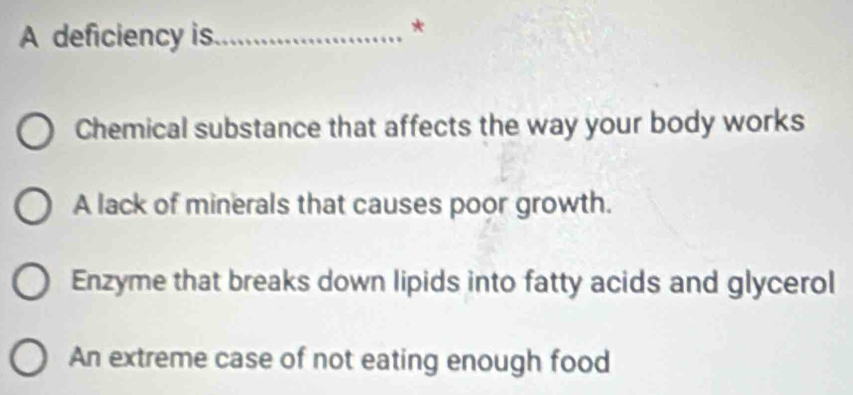 A deficiency is_
*
Chemical substance that affects the way your body works
A lack of minerals that causes poor growth.
Enzyme that breaks down lipids into fatty acids and glycerol
An extreme case of not eating enough food