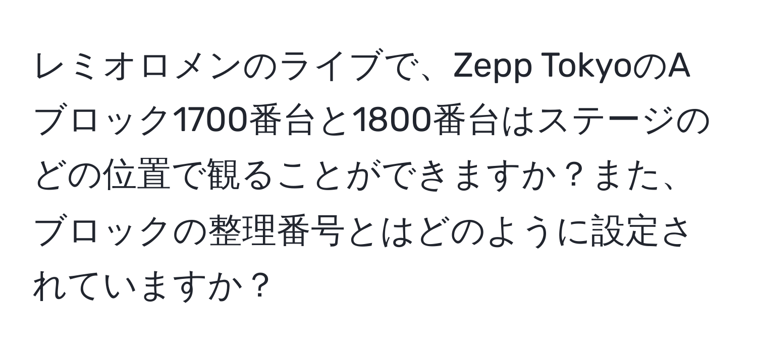 レミオロメンのライブで、Zepp TokyoのAブロック1700番台と1800番台はステージのどの位置で観ることができますか？また、ブロックの整理番号とはどのように設定されていますか？