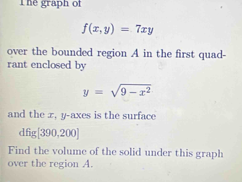 The graph of
f(x,y)=7xy
over the bounded region A in the first quad-
rant enclosed by
y=sqrt(9-x^2)
and the x, y -axes is the surface
dfig [390,200]
Find the volume of the solid under this graph
over the region A.