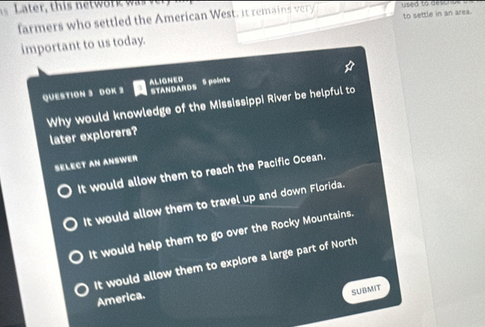 ater , this netw o r w a 
to settle in an area.
farmers who settled the American West, it remains very used to descnst 
important to us today.
QUESTION 3 DOK 2 ALIGNED STANDARDS 5 points
Why would knowledge of the Mississippi River be helpful to
later explorers?
SELECT AN ANSWER
It would allow them to reach the Pacific Ocean.
It would allow them to travel up and down Florida.
It would help them to go over the Rocky Mountains.
It would allow them to explore a large part of North
America.
SUBMIT