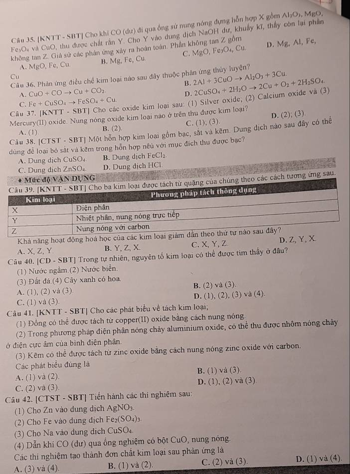 [KNTT - SBT] Cho khi CO (dự) đi qua ống sứ nung nóng dựng hỗn hợp X gồm Al_2O_3,MgO,
Fe₃O4 và CuO, thu được chất rần Y. Cho Y vào dung dịch NaOH dư, khuẩy kĩ, thầy còn lại phần
không tan Z. Giả sử các phản ứng xảy ra hoàn toàn. Phần không tan Z gồm D. Mg, Al, Fe,
A. MgO, Fe, Cu. B. Mg, Fe, Cu C. MgO, Fe₃O₄, Cu.
Câu 36. Phản ứng điều chế kim loại nào sau đây thuộc phân ứng thủy luyện?
Cu
B. 2Al+3CuOto Al_2O_3+3Cu.
A. CuO+COto Cu+CO_2
D.
C. Fe+CuSO_4to FeSO_4+Cu. oxide kim loại sau: (1) Silver oxide; (2) Calcium oxide và (3) 2CuSO_4+2H_2Oto 2Cu+O_2+2H_2SO_4
Câu
Mercury(II) oxide. Nung nóng oxide kim loại nào ở trên thu được kim loại?
A. (1). B. (2). C. (1); (3). D. (2); (3)
Câu 38. [CTST - SBT] Một hỗn hợp kim loại gồm bạc, sắt và kẽm. Dung dịch nào sau đây có thể
dùng đề loại bỏ sắt và kẽm trong hỗn hợp nêú với mục đích thu được bạc?
A. Dung dịch CuSO₄. B. Dung dịch FeCl₂
C. Dung dịch ZnSO₄. D. Dung dịch HCl.
G
cách tương ứng sau.
Khả năng hoạt động hoá học của các
A. X, Z, Y B. Y, Z, X. C. X,Y, Z D. Z,Y, X.
Câu 40. [CD - SBT] Trong tự nhiên, nguyên tố kim loại có thể được tim thấy ở đâu?
(1) Nước ngầm.(2) Nước biển.
(3) Đất đá (4) Cây xanh có hoa
A. (1), (2) và (3) B. (2) và (3).
C. (1) và (3). D. (1), (2), (3) và (4).
Câu 41. [KNTT - SBT] Cho các phát biểu về tách kim loại;
(1) Đồng có thể được tách từ copper(II) oxide bằng cách nung nóng.
(2) Trong phương pháp điện phân nóng chảy aluminium oxide, có thể thu được nhôm nóng chảy
đở điện cực âm của bình điện phân.
(3) Kẽm có thể được tách từ zinc oxide bằng cách nung nóng zinc oxide với carbon.
Các phát biểu đúng là
A. (1) và (2). B. (1) và (3).
C. (2) và (3). D. (1), (2) và (3)
Câu 42. [CTST - SBT] Tiến hành các thí nghiệm sau:
(1) Cho Zn vào dung dịch AgNO_3.
(2) Cho Fe vào dung dịch Fe_2(SO_4)_3.
(3) Cho Na vào dung dịch CuSO₄.
(4) Dẫn khí CO (dư) qua ổng nghiệm có bột CuO, nung nóng.
Các thi nghiệm tạo thành đơn chất kim loại sau phản ứng là
A. (3) và (4). B. (1) và (2). C. (2) và (3). D. (1) và (4).