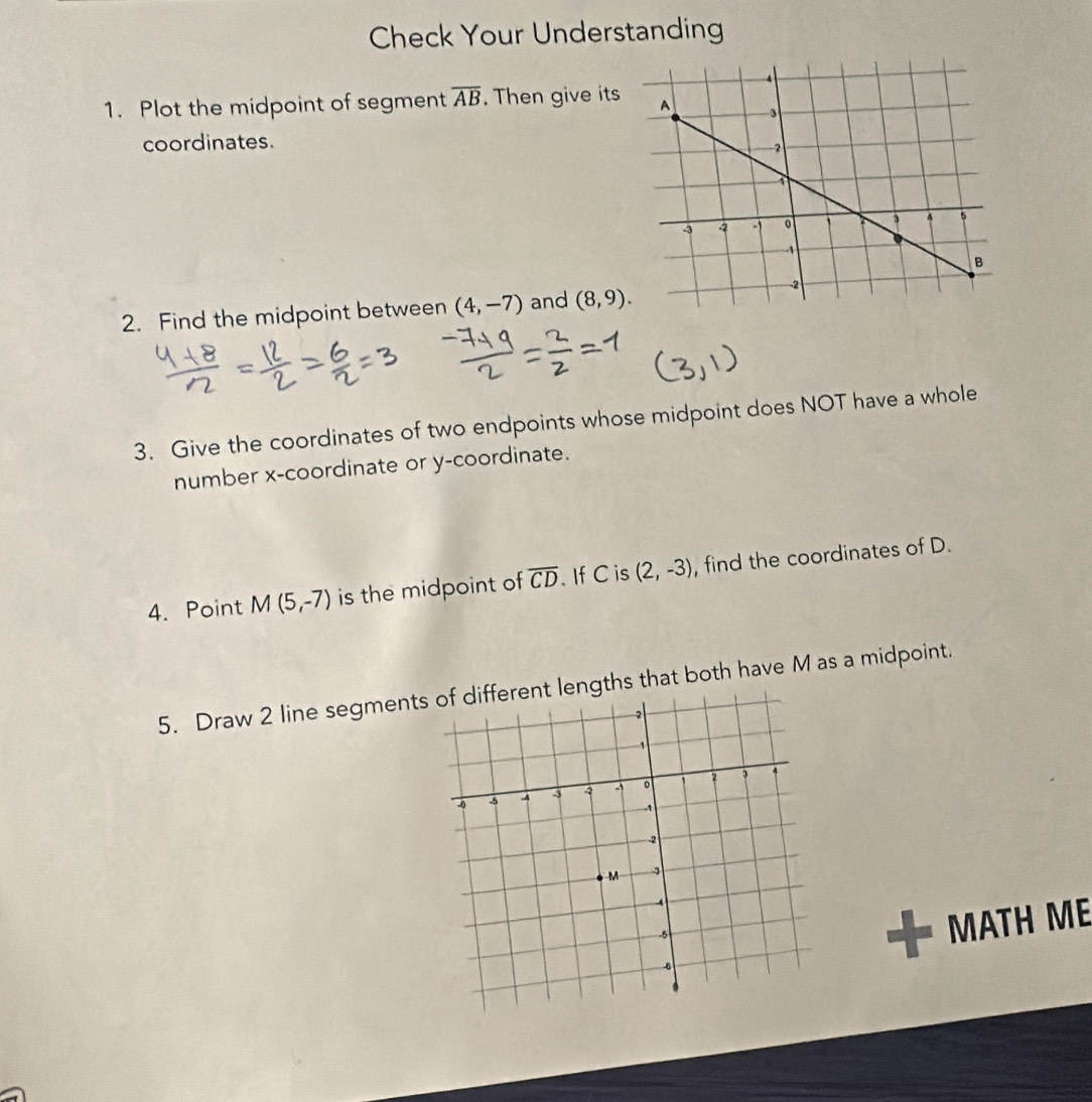 Check Your Understanding 
1. Plot the midpoint of segment overline AB. Then give its 
coordinates. 
2. Find the midpoint between (4,-7) and (8,9). 
3. Give the coordinates of two endpoints whose midpoint does NOT have a whole 
number x-coordinate or y-coordinate. 
4. Point M(5,-7) is the midpoint of overline CD. If C is (2,-3) , find the coordinates of D. 
5. Draw 2 line segmentengths that both have M as a midpoint. 
MATH ME