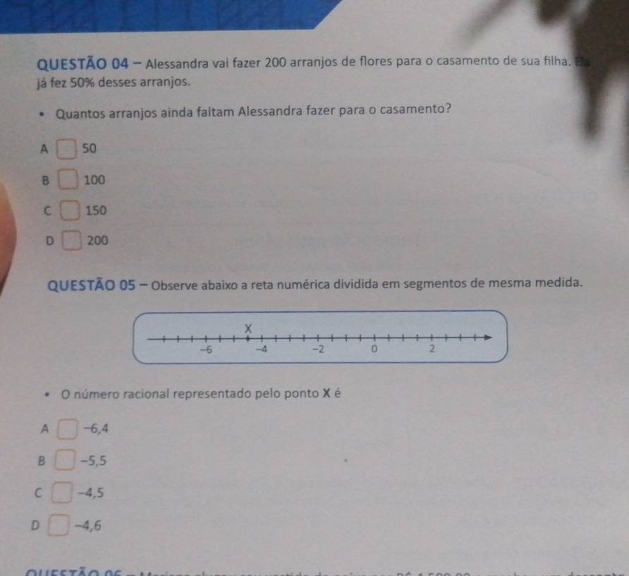 Alessandra vai fazer 200 arranjos de flores para o casamento de sua filha. Ela
já fez 50% desses arranjos.
Quantos arranjos ainda faltam Alessandra fazer para o casamento?
A 50
B 100
C 150
D 200
QUESTÃO 05 - Observe abaixo a reta numérica dividida em segmentos de mesma medida.
O número racional representado pelo ponto X é
A -6,4
B -5,5
C -4,5
D -4,6