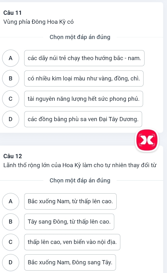 Vùng phía Đông Hoa Kỳ có
Chọn một đáp án đúng
A các dãy núi trẻ chạy theo hướng bắc - nam.
B có nhiều kim loại màu như vàng, đồng, chì.
C tài nguyên năng lượng hết sức phong phú.
D các đồng bằng phù sa ven Đại Tây Dương.
1
Câu 12
Lãnh thổ rộng lớn của Hoa Kỳ làm cho tự nhiên thay đổi từ
Chọn một đáp án đúng
A Bắc xuống Nam, từ thấp lên cao.
B Tây sang Đông, từ thấp lên cao.
C thấp lên cao, ven biển vào nội địa.
D Bắc xuống Nam, Đông sang Tây.