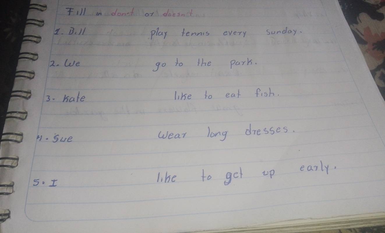 FIl in don't or doesn't 
4. B、 11
play tennis every sunday. 
2. We 
go to the park. 
3. Kate like to eat fish. 
H. Sue wear long dresses. 
5. t 
like to get up early.