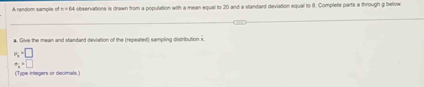 A random sample of n=64 observations is drawn from a population with a mean equal to 20 and a standard deviation equal to 8. Complete parts a through g below. 
a. Give the mean and standard deviation of the (repeated) sampling distribution x.
mu _x=□
sigma _x=□
(Type integers or decimals.)