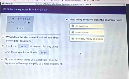 Home
●i Ready Number of Solutions for Linear Equations — Instruction — Level H
Solve the equation 3x+8=t-3x.
3x+8=4+3x How many solutions does the equation have?
- 3x - 3r
no solution
8=4
0 one solution
What does the statement 8=4 tell you about infinitely many solutions
the original equation?
8=4 is a false statement. For any value
of æ, the original equation is false
No matter what value you substitute for æ, the
equation will always simplify to a false statement.