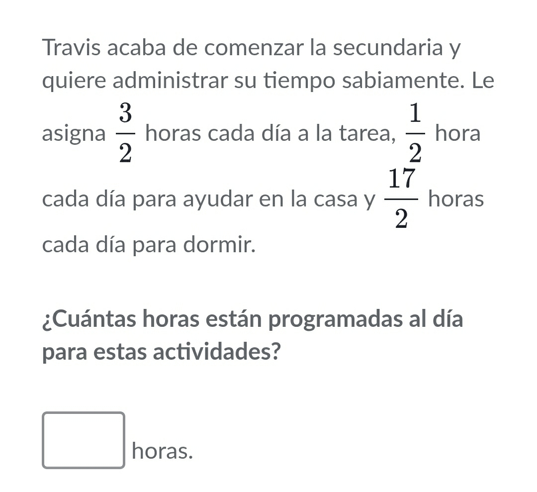 Travis acaba de comenzar la secundaria y
quiere administrar su tiempo sabiamente. Le
asigna  3/2  horas cada día a la tarea,  1/2  hora
cada día para ayudar en la casa y  17/2  horas
cada día para dormir.
¿Cuántas horas están programadas al día
para estas actividades?
□ horas.