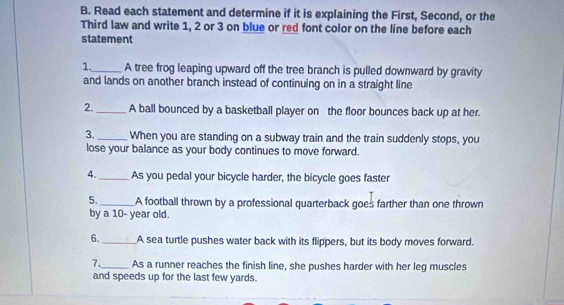 Read each statement and determine if it is explaining the First, Second, or the 
Third law and write 1, 2 or 3 on blue or red font color on the line before each 
statement 
1._ A tree frog leaping upward off the tree branch is pulled downward by gravity 
and lands on another branch instead of continuing on in a straight line 
2._ A ball bounced by a basketball player on the floor bounces back up at her. 
3._ When you are standing on a subway train and the train suddenly stops, you 
lose your balance as your body continues to move forward. 
4._ As you pedal your bicycle harder, the bicycle goes faster 
5. _A football thrown by a professional quarterback goes farther than one thrown 
by a 10- year old. 
6. _A sea turtle pushes water back with its flippers, but its body moves forward. 
7._ As a runner reaches the finish line, she pushes harder with her leg muscles 
and speeds up for the last few yards.