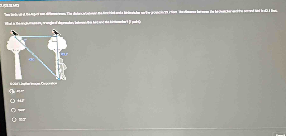 (05.02 MC)
Two birds sit at the top of two different trees. The distance between the first bird and a birdwatcher on the ground is 29.7 feet. The distance between the birdwatcher and the second bird is 42.1 feet.
What is the angle measure, or angle of depression, between this bird and the birdwatcher? (1 point)
© 2011 Jupiter Images Corporation
∠ STP
∠ IEF
SAT
c=V4