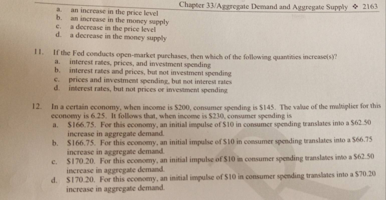 Chapter 33/Aggregate Demand and Aggregate Supply 2163
a. an increase in the price level
b. an increase in the money supply
c. a decrease in the price level
d. a decrease in the money supply
11. If the Fed conducts open-market purchases, then which of the following quantities increase(s)?
a. interest rates, prices, and investment spending
b. interest rates and prices, but not investment spending
c. prices and investment spending, but not interest rates
d. interest rates, but not prices or investment spending
12. In a certain economy, when income is $200, consumer spending is $145. The value of the multiplier for this
economy is 6.25. It follows that, when income is $230, consumer spending is
a. $166.75. For this economy, an initial impulse of $10 in consumer spending translates into a $62.50
increase in aggregate demand.
b. $166.75. For this economy, an initial impulse of $10 in consumer spending translates into a $66.75
increase in aggregate demand.
c. $170.20. For this economy, an initial impulse of $10 in consumer spending translates into a $62.50
increase in aggregate demand.
d. $170.20. For this economy, an initial impulse of $10 in consumer spending translates into a $70.20
increase in aggregate demand.