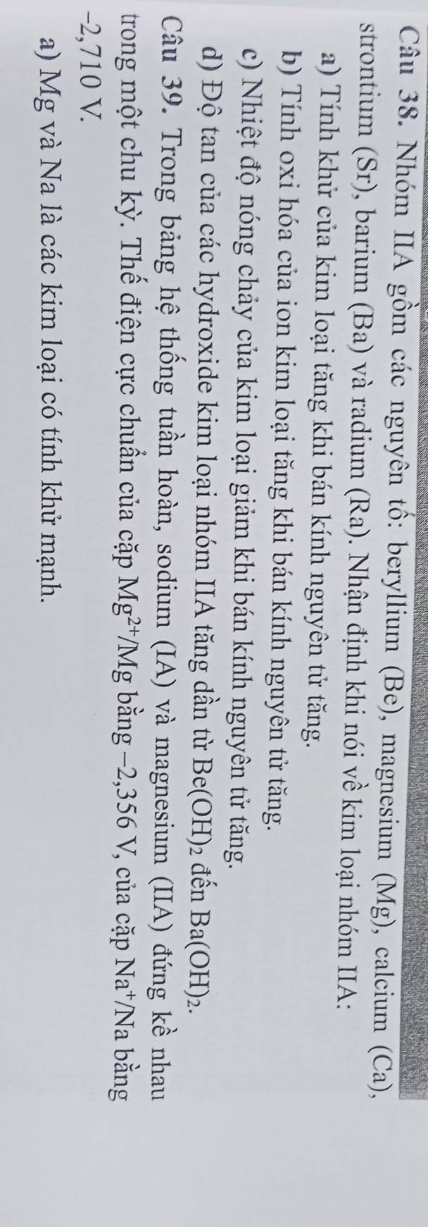 Nhóm IIA gồm các nguyên tổ: beryllium (Be), magnesium (Mg), calcium (Ca)
strontium (Sr), barium (Ba) và radium (Ra). Nhận định khi nói về kim loại nhóm IIA: 
a) Tính khử của kim loại tăng khi bán kính nguyên tử tăng. 
b) Tính oxi hóa của ion kim loại tăng khi bán kính nguyên tử tăng. 
c) Nhiệt độ nóng chảy của kim loại giảm khi bán kính nguyên tử tăng. 
d) Độ tan của các hydroxide kim loại nhóm IIA tăng dần từ Be(OH)_2 đến Ba(OH)_2. 
Câu 39. Trong bảng hệ thống tuần hoàn, sodium (IA) và magnesium (IIA) đứng kề nhau 
trong một chu kỳ. Thế điện cực chuẩn của cặp Mg^(2+)/Mg bằng −2,356 V, của cặp Na^+/Na 1 bằng
-2,710 V. 
a) Mg và Na là các kim loại có tính khử mạnh.