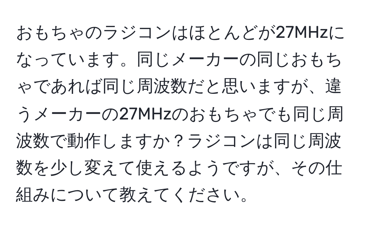 おもちゃのラジコンはほとんどが27MHzになっています。同じメーカーの同じおもちゃであれば同じ周波数だと思いますが、違うメーカーの27MHzのおもちゃでも同じ周波数で動作しますか？ラジコンは同じ周波数を少し変えて使えるようですが、その仕組みについて教えてください。