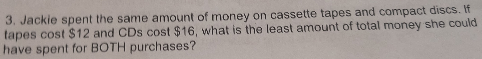 Jackle spent the same amount of money on cassette tapes and compact discs. If 
tapes cost $12 and CDs cost $16, what is the least amount of total money she could 
have spent for BOTH purchases?