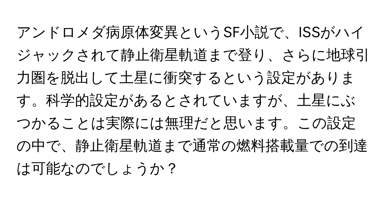 アンドロメダ病原体変異というSF小説で、ISSがハイジャックされて静止衛星軌道まで登り、さらに地球引力圏を脱出して土星に衝突するという設定があります。科学的設定があるとされていますが、土星にぶつかることは実際には無理だと思います。この設定の中で、静止衛星軌道まで通常の燃料搭載量での到達は可能なのでしょうか？