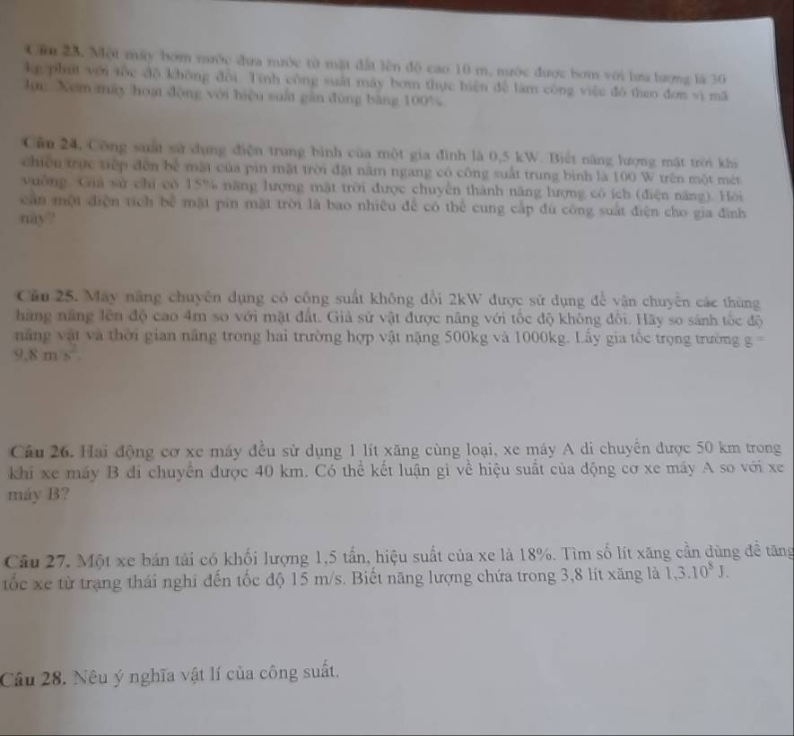 Cầ 23. Một máy bóm mước đưa nước từ mật đất lên độ cao 10 m. nước được bơm với lưa lượng là 30
kg phút với tộc dộ không đổi Tính công suất máy bom thực hiện để làm công việc đó theo đơn vì mã
lực Xem máy hoạt động với biệu suất găn đùng băng 100%
Câu 24, Công saất sử dụng điện trung bình của một gia đình là 0,5 kW. Biết năng lượng mật trời khi
chiến trực tiếp đến bể mặt của pin mặt trời đặt nằm ngang có công suất trung bình là 100 W trên một mét
vuởng. Gia sử chi có 15% năng lượng mật trời được chuyên thành năng lượng có ích (điện năng). Hỏi
cần một diện tích bể mặt pin mặt trời là bao nhiều để có thể cung cấp đù công suất điện cho gia đình
nay?
Cầu 25. May năng chuyên dụng có công suất không đổi 2kW được sử dụng để vận chuyển các thùng
hãng năng lên độ cao 4m so với mặt đất. Giả sử vật được năng với tốc độ không đổi. Hãy so sánh tốc độ
ăng vật và thời gian năng trong hai trường hợp vật nặng 500kg và 1000kg. Lấy gia tốc trọng trường g=
9.8m/s^2.
Câu 26. Hai động cơ xe máy đều sử dụng 1 lít xăng cùng loại, xe máy A di chuyên được 50 km trong
khi xe máy B di chuyển được 40 km. Có thể kết luận gì về hiệu suất của động cơ xe máy A so với xe
máy B?
Câu 27. Một xe bán tải có khối lượng 1,5 tấn, hiệu suất của xe là 18%. Tìm số lít xăng cần dùng để tăng
tốc xe từ trạng thái nghi đến tốc độ 15 m/s. Biết năng lượng chứa trong 3,8 lít xăng là 1,3.10^8J.
Cầu 28. Nêu ý nghĩa vật lí của công suất.