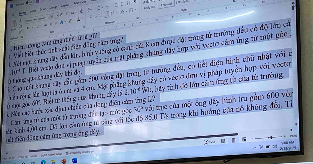 References AaBbA 1 No Spac 16 
Body Text 1 Normal 
Insert Draw Design Layout
15
14
Styles 13 
Home 
A
12
A Times New Roman 12 
. 
5 Paragraph 9 10 
Paría B r y x A- 
Fanl 
Olpboard G 
: Hiện tượng cảm ứng điện từ là gi 
4. Xét một khung dây dẫn kín, hình yuông có cạnh dài 8 cm được đặt trong từ trường đều có độ lớn cả 
3 Viết biểu thức tính suất điện động cảm ứng? 
. 10^(-4)T. Biết vectơ đơn vị pháp tuyến của mặt phẳng khung dây hợp với vectơ cảm ứng từ một góc . 
5. Cho một khung dây dẫn gồm 500 vòng đặt trong từ trường đều, có tiết diện hình chữ nhật với c 
ừ thông qua khung dây khi đó. 
hiều rộng lần lượt là 6 cm và 4 cm. Mặt phẳng khung dây có vectơ đơn vị pháp tuyến hợp với vecto 
ừ một góc 60°. Biết t thông qua khung dây là 2.10^(-6) Wb 0, hãy tính độ lớn cảm ứng từ của từ trường. 
6. Nêu các bước xác định chiều của dòng điện cảm ứng I? 
'Câm ứng từ của một từ trường đều tạo một góc 30° với trục của một ống dây hình trụ gồm 600 vòn 
bán kính 4,00 cm. Độ lớn cảm ứng từ tăng với tốc độ 85,0 T/s trong khi hướng của nó không đổi. Tì 
đất điện động cảm ứng trong ổng dây. 
+ 
D Focus 190%
9:08 AM 
2/13/2025
225 of 18311 words English (United States) 1 Acnessibility: Good to go