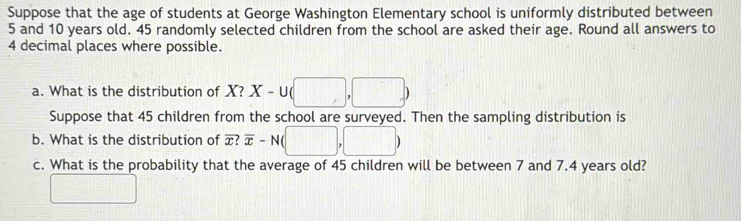 Suppose that the age of students at George Washington Elementary school is uniformly distributed between
5 and 10 years old. 45 randomly selected children from the school are asked their age. Round all answers to
4 decimal places where possible. 
a. What is the distribution of 8 X-∪ (□ ,□ )
Suppose that 45 children from the school are surveyed. Then the sampling distribution is 
b. What is the distribution of overline x?overline x-N(□ ,□ )
c. What is the probability that the average of 45 children will be between 7 and 7.4 years old? 
frac  □