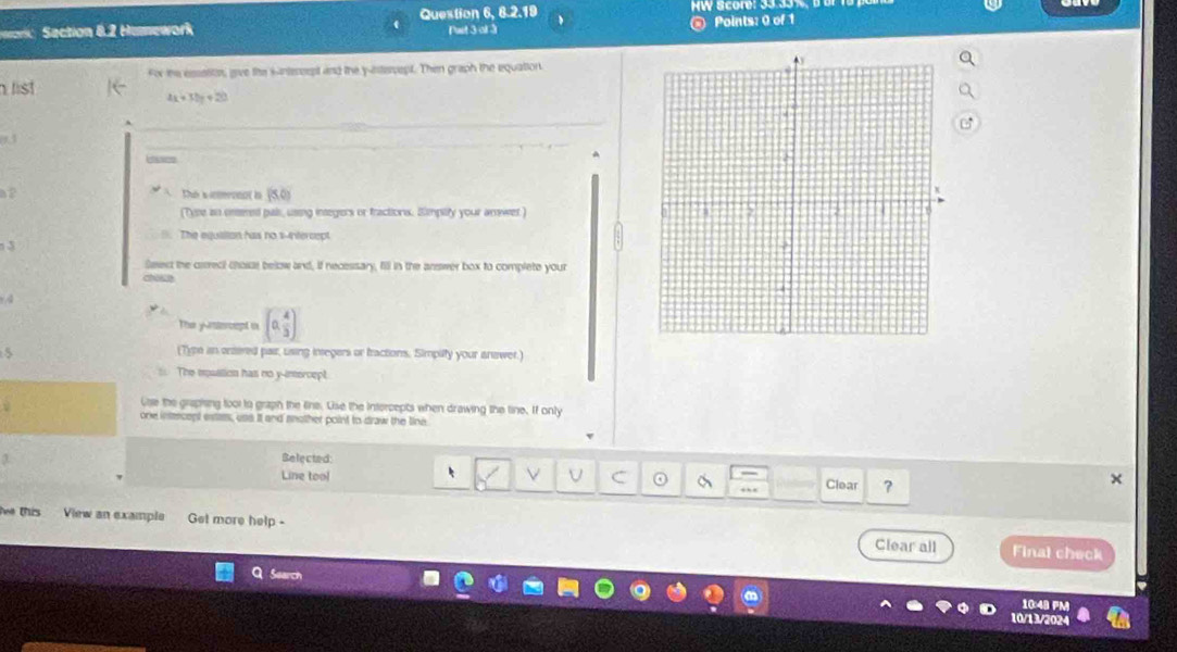Humework Question 6, 8.2.19
Pat 3 of 3 @ Points: 0 of 1
For the essoitos, give the iintereept and the y-intercept. Then graph the equation.
list
4x+3by+20
1 
caces
The s inrono( in
(Tyre an onsered pals, using insegers or fractions. Smptity your arewet)
The equilion has no s-intercept
1 3
Seext the ciereci chosse below and, if necessary, fill in the answer box to complete your
choice
The ynercept in (0, 4/3 )
(Type an onsered pair, using inregers or tractions. Simpilty your anawer.
= The mosstion has no y-intercept
use the grapting tool to graph the Eine. Use the Intercepts when drawing the tine. If only
one intercept estass, uss it and snother point to draw the line
Belected
Line tool
Clear ?
ie this View an example Get more help.
Clear all Final check
Learch

10/13/2024
