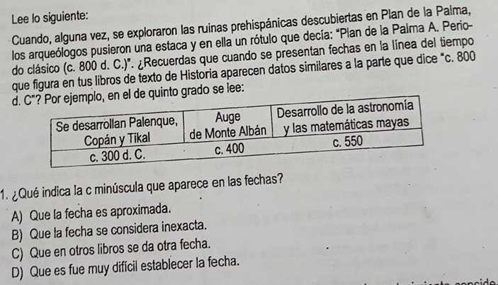 Lee lo siguiente:
Cuando, alguna vez, se exploraron las ruinas prehispánicas descubiertas en Plan de la Palma,
los arqueólogos pusieron una estaca y en ella un rótulo que decía: "Plan de la Palma A. Perio-
do clásico (c. 800 d. C.)'. ¿Recuerdas que cuando se presentan fechas en la línea del tiempo
que figura en tus libros de texto de Historia aparecen datos similares a la parte que dice “c. 800
d, en el de quinto grado se lee:
1. ¿ Qué indica la c minúscula que aparece en las fechas?
A) Que la fecha es aproximada.
B) Que la fecha se considera inexacta.
C) Que en otros libros se da otra fecha.
D) Que es fue muy difícil establecer la fecha.