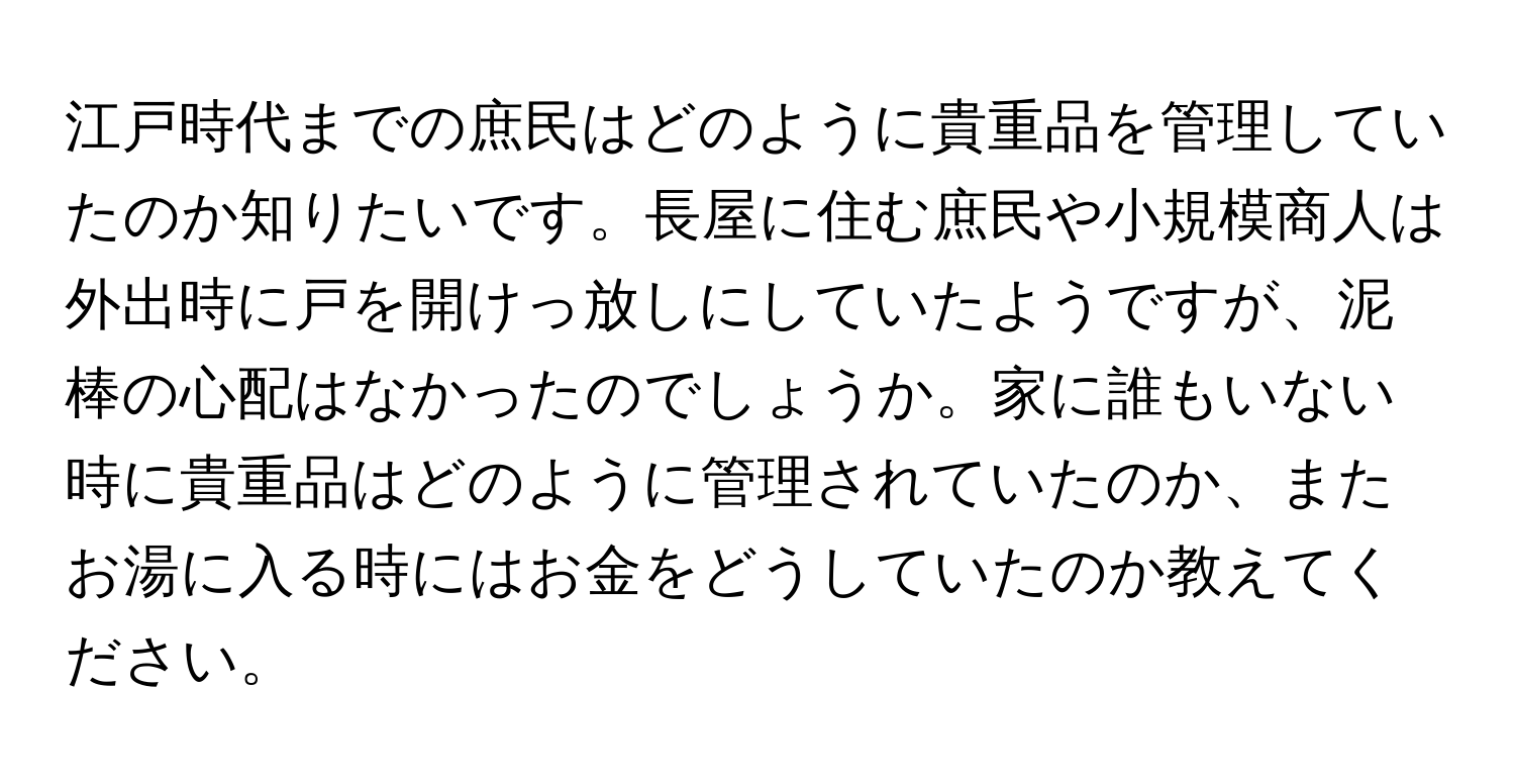 江戸時代までの庶民はどのように貴重品を管理していたのか知りたいです。長屋に住む庶民や小規模商人は外出時に戸を開けっ放しにしていたようですが、泥棒の心配はなかったのでしょうか。家に誰もいない時に貴重品はどのように管理されていたのか、またお湯に入る時にはお金をどうしていたのか教えてください。