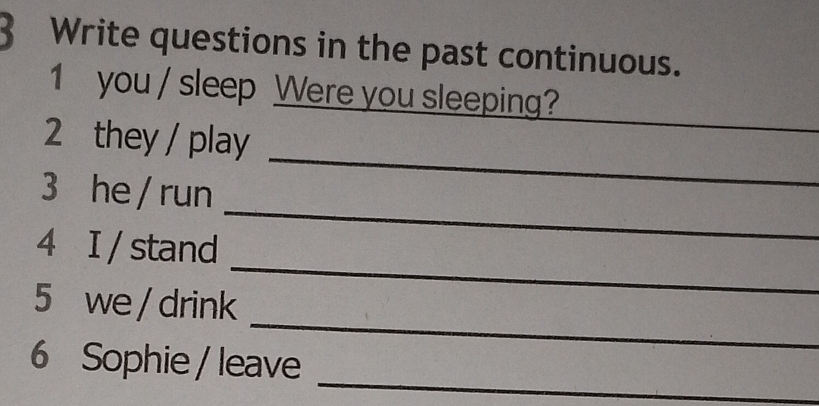 Write questions in the past continuous. 
1 you / sleep Were you sleeping? 
_ 
2 they / play 
_ 
3 he / run 
_ 
4 I / stand 
_ 
5 we / drink 
6 Sophie / leave_