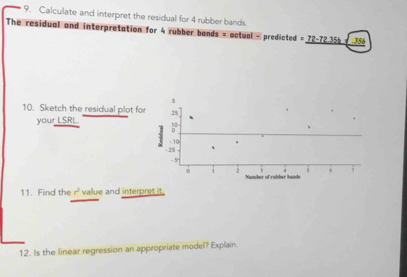 Calculate and interpret the residual for 4 rubber bands. 
The residual and interpretation for 4 rubber bands = actual - predicted = 72-72.355 + 356.5 
10. Sketch the residual plot for .25 
your LSRL. :°
- 28 - 10
-5. 3 6; 
。 1 2 Number of rubber hands 
11. Find the r^2 vallue and interpret it. 
12. Is the linear regression an appropriate model? Explain.