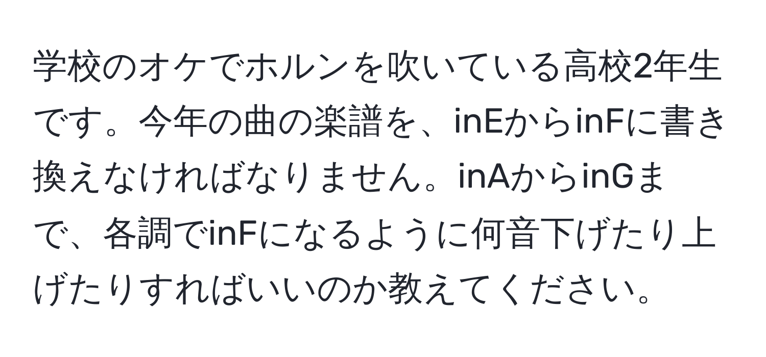 学校のオケでホルンを吹いている高校2年生です。今年の曲の楽譜を、inEからinFに書き換えなければなりません。inAからinGまで、各調でinFになるように何音下げたり上げたりすればいいのか教えてください。