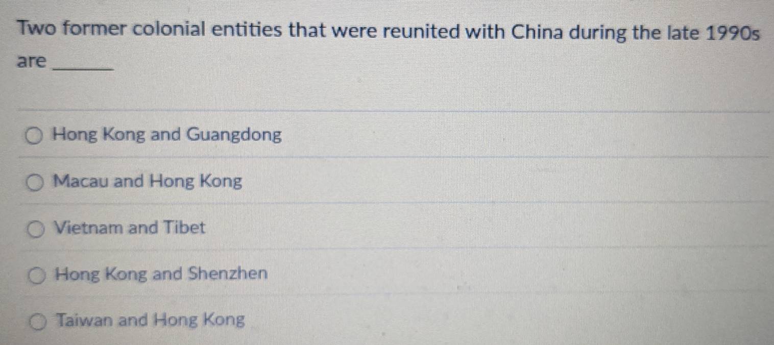 Two former colonial entities that were reunited with China during the late 1990s
are_
Hong Kong and Guangdong
Macau and Hong Kong
Vietnam and Tibet
Hong Kong and Shenzhen
Taiwan and Hong Kong