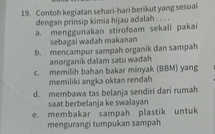 Contoh kegiatan sehari-hari berikut yang sesuai
dengan prinsip kimia hijau adalah . . . .
a. menggunakan stirofoam sekali pakai
sebagai wadah makanan
b. mencampur sampah organik dan sampah
anorganik dalam satu wadah
c. memilih bahan bakar minyak (BBM) yang
memiliki angka oktan rendah
d. membawa tas belanja sendiri dari rumah
saat berbelanja ke swalayan
e. membakar sampah plastik untuk
mengurangi tumpukan sampah