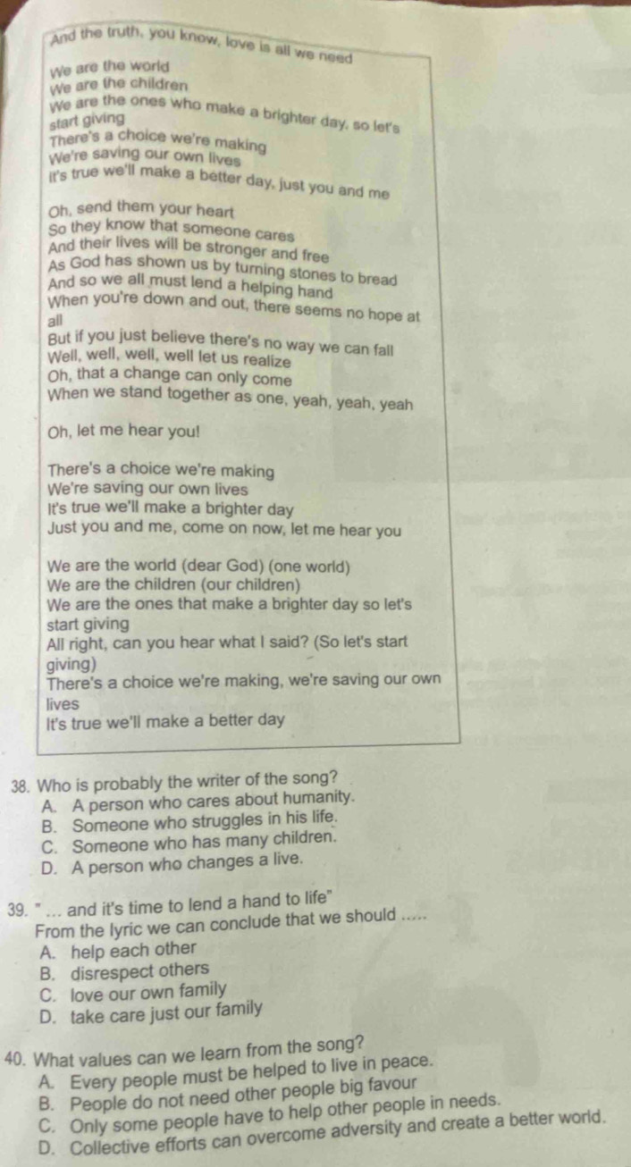 And the fruth, you know, love is all we need
We are the world
We are the children
We are the ones who make a brighter day, so let's
start giving
There's a choice we're making
We're saving our own lives
it's true we'll make a better day, just you and me
Oh, send them your heart
So they know that someone cares
And their lives will be stronger and free
As God has shown us by turning stones to bread
And so we all must lend a helping hand
When you're down and out, there seems no hope at
all
But if you just believe there's no way we can fall
Well, well, well, well let us realize
Oh, that a change can only come
When we stand together as one, yeah, yeah, yeah
Oh, let me hear you!
There's a choice we're making
We're saving our own lives
It's true we'll make a brighter day
Just you and me, come on now, let me hear you
We are the world (dear God) (one world)
We are the children (our children)
We are the ones that make a brighter day so let's
start giving
All right, can you hear what I said? (So let's start
giving)
There's a choice we're making, we're saving our own
lives
It's true we'll make a better day
38. Who is probably the writer of the song?
A. A person who cares about humanity.
B. Someone who struggles in his life.
C. Someone who has many children.
D. A person who changes a live.
39. " ... and it's time to lend a hand to life"
From the lyric we can conclude that we should .....
A. help each other
B. disrespect others
C. love our own family
D. take care just our family
40. What values can we learn from the song?
A. Every people must be helped to live in peace.
B. People do not need other people big favour
C. Only some people have to help other people in needs.
D. Collective efforts can overcome adversity and create a better world.