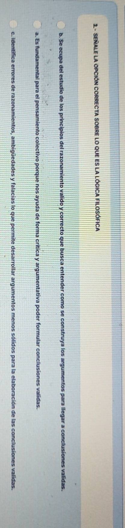 2- SEÑALE LA OPCIÓN CORRECTA SOBRE LO QUE ES LA LÓGICA FILOSÓFICA
b. Se ocupa del estudio de los principios del razonamiento valido y correcto que busca entender como se construya los argumentos para llegar a conclusiones validas.
a. Es fundamental para el pensamiento colectivo porque nos ayuda de forma critica y argumentativa poder formular conclusiones validas.
c. Identifica errores de razonamientos, ambigüedades y falacias lo que permite desarrollar argumentos menos sólidos para la elaboración de las conclusiones validas.