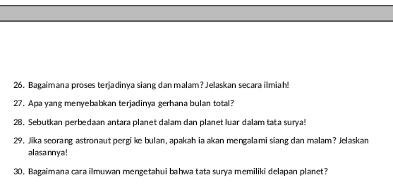 Bagaimana proses terjadinya siang dan malam? Jelaskan secara ilmiah! 
27. Apa yang menyebabkan terjadinya gerhana bulan total? 
28. Sebutkan perbedaan antara planet dalam dan planet luar dalam tata surya! 
29. Jika seorang astronaut pergi ke bulan, apakah ia akan mengalami siang dan malam? Jelaskan 
alasannya ! 
30. Bagaimana cara ilmuwan mengetahui bahwa tata surya memiliki delapan planet?