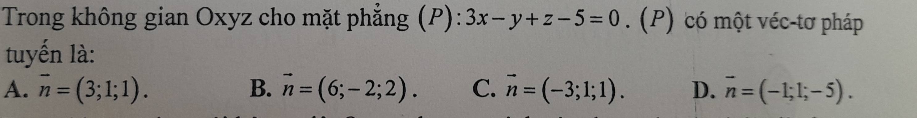 Trong không gian Oxyz cho mặt phẳng (P): 3x-y+z-5=0. (P) có một véc-tơ pháp
tuyến là:
A. vector n=(3;1;1). B. vector n=(6;-2;2). C. vector n=(-3;1;1). D. vector n=(-1;1;-5).