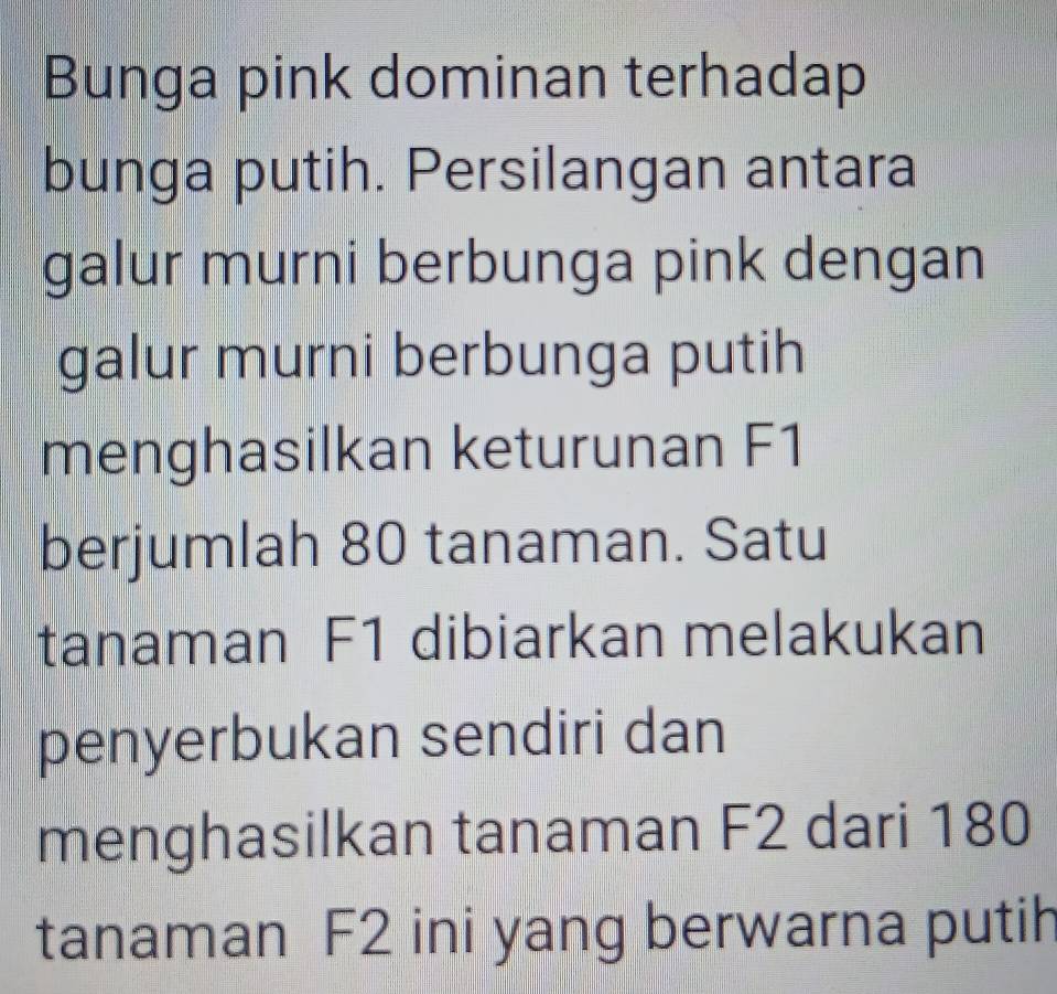 Bunga pink dominan terhadap 
bunga putih. Persilangan antara 
galur murni berbunga pink dengan 
galur murni berbunga putih 
menghasilkan keturunan F1
berjumlah 80 tanaman. Satu 
tanaman F1 dibiarkan melakukan 
penyerbukan sendiri dan 
menghasilkan tanaman F2 dari 180
tanaman F2 ini yang berwarna putih