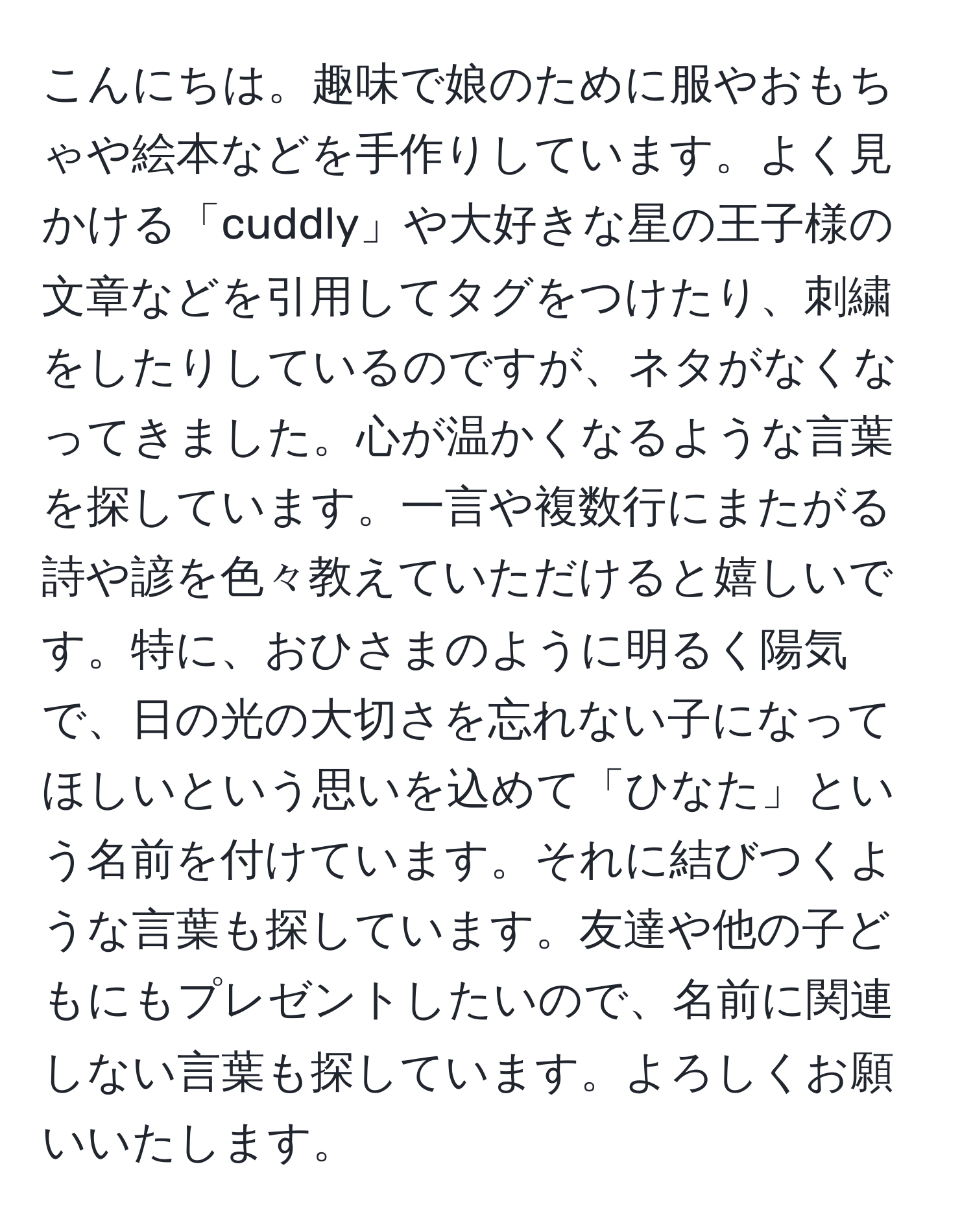 こんにちは。趣味で娘のために服やおもちゃや絵本などを手作りしています。よく見かける「cuddly」や大好きな星の王子様の文章などを引用してタグをつけたり、刺繍をしたりしているのですが、ネタがなくなってきました。心が温かくなるような言葉を探しています。一言や複数行にまたがる詩や諺を色々教えていただけると嬉しいです。特に、おひさまのように明るく陽気で、日の光の大切さを忘れない子になってほしいという思いを込めて「ひなた」という名前を付けています。それに結びつくような言葉も探しています。友達や他の子どもにもプレゼントしたいので、名前に関連しない言葉も探しています。よろしくお願いいたします。