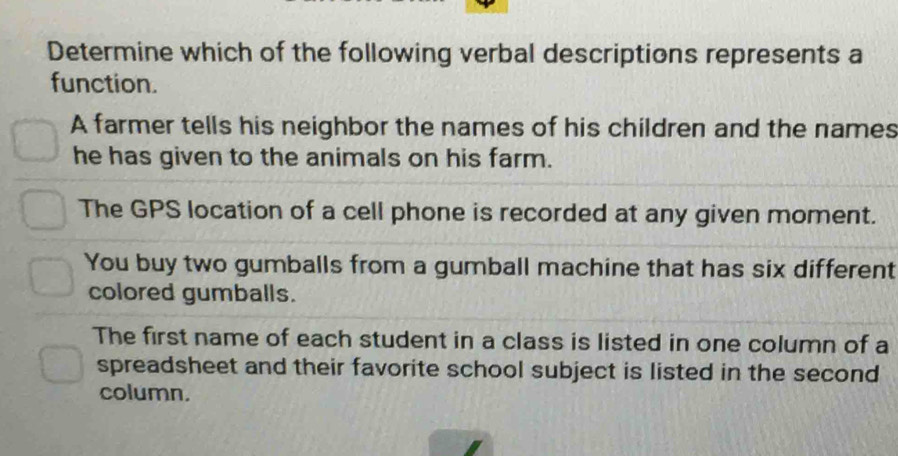 Determine which of the following verbal descriptions represents a
function.
A farmer tells his neighbor the names of his children and the names
he has given to the animals on his farm.
The GPS location of a cell phone is recorded at any given moment.
You buy two gumballs from a gumball machine that has six different
colored gumballs.
The first name of each student in a class is listed in one column of a
spreadsheet and their favorite school subject is listed in the second
column.