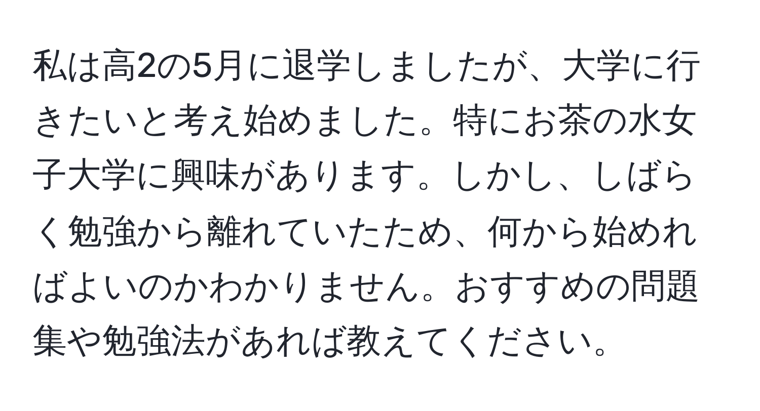 私は高2の5月に退学しましたが、大学に行きたいと考え始めました。特にお茶の水女子大学に興味があります。しかし、しばらく勉強から離れていたため、何から始めればよいのかわかりません。おすすめの問題集や勉強法があれば教えてください。