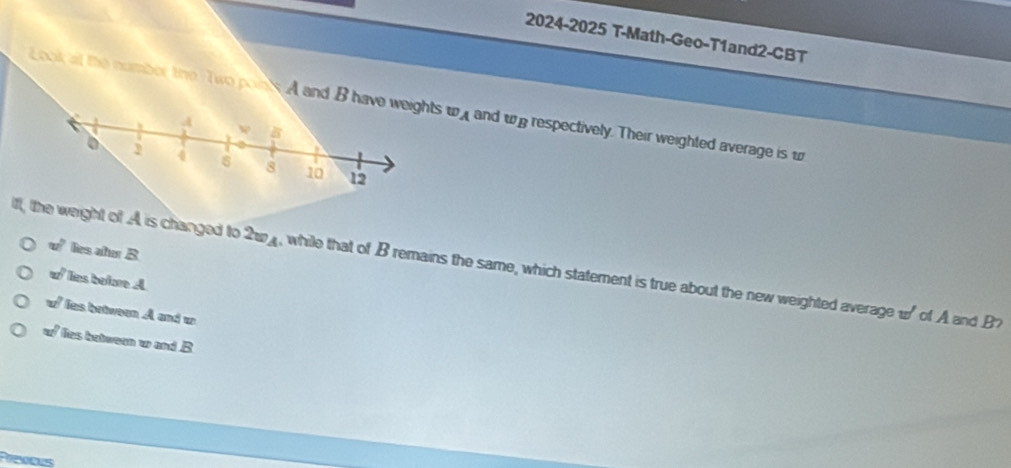 2024-2025 T-Math-Geo-T1and2-CBT
Look at the number the Two poin sA and B have weights w_A and ω respectively. Their weighted average is w
w° lies atur B
iff, the weight of A is changed to 2w4, while that of B remains the same, which statement is true about the new weighted average w of A and B7
w^2 lies betre A
w° les brtween A and w
w° lies between w and B
Prs