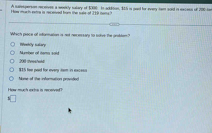 A salesperson receives a weekly salary of $300. In addition, $15 is paid for every item sold in excess of 200 iter
How much extra is received from the sale of 219 items?
Which piece of information is not necessary to solve the problem?
Weekly salary
Number of items sold
200 threshold
$15 fee paid for every item in excess
None of the information provided
How much extra is received?
So