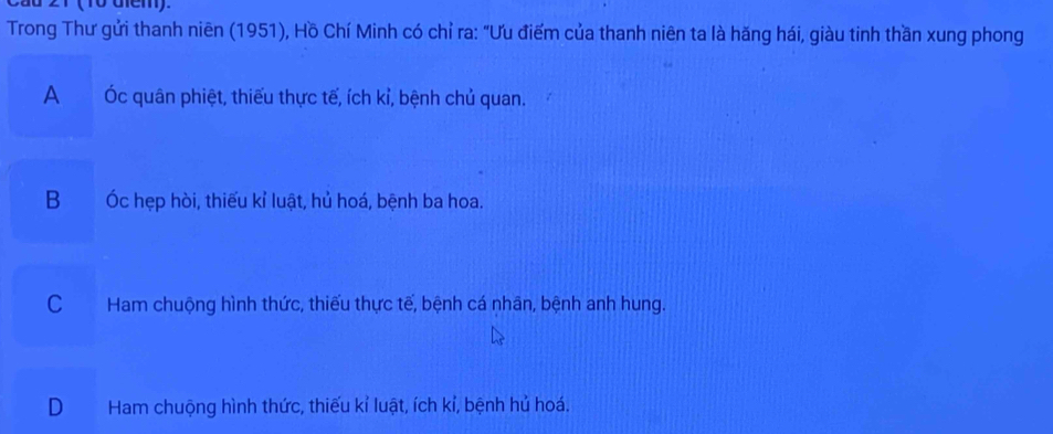 dd 21 (10 diem).
Trong Thư gửi thanh niên (1951), Hồ Chí Minh có chỉ ra: "Ưu điểm của thanh niên ta là hăng hái, giàu tinh thần xung phong
A Óc quân phiệt, thiếu thực tế, ích kỉ, bệnh chủ quan.
B Óc hẹp hòi, thiếu kỉ luật, hủ hoá, bệnh ba hoa.
C Ham chuộng hình thức, thiếu thực tế, bệnh cá nhân, bệnh anh hung.
D Ham chuộng hình thức, thiếu kỉ luật, ích kỉ, bệnh hủ hoá.